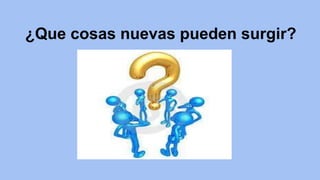 ¿Que cosas nuevas pueden surgir? 
 