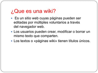 ¿Que es una wiki?
 Es un sitio web cuyas páginas pueden ser

editadas por múltiples voluntarios a través
del navegador web.
 Los usuarios pueden crear, modificar o borrar un
mismo texto que comparten.
 Los textos o «páginas wiki» tienen títulos únicos.

 