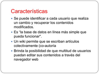 Características
 Se puede identificar a cada usuario que realiza

un cambio y recuperar los contenidos
modificados.
 Es “la base de datos en línea más simple que
pueda funcionar".
 Un wiki permite que se escriban artículos
colectivamente (co-autoría
 Brinda la posibilidad de que multitud de usuarios
puedan editar sus contenidos a través del
navegador web

 