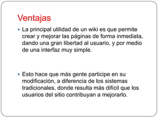 Ventajas
 La principal utilidad de un wiki es que permite

crear y mejorar las páginas de forma inmediata,
dando una gran libertad al usuario, y por medio
de una interfaz muy simple.

 Esto hace que más gente participe en su

modificación, a diferencia de los sistemas
tradicionales, donde resulta más difícil que los
usuarios del sitio contribuyan a mejorarlo.

 