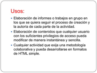 Usos:
 Elaboración de informes o trabajos en grupo en

los que se quiera seguir el proceso de creación y
la autoría de cada parte de la actividad.
 Elaboración de contenidos que cualquier usuario
con los suficientes privilegios de acceso pueda
modificar de manera instantánea y sencilla.
 Cualquier actividad que exija una metodología
colaborativa y pueda desarrollarse en formatos
de HTML simple.

 
