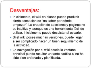 Desventajas:
 Inicialmente, el wiki en blanco puede producir

cierta sensación de “no saber por dónde
empezar”. La creación de secciones y páginas no
es intuitiva y, aunque es una herramienta fácil de
utilizar, inicialmente puede despistar al usuario.
 Si el wiki posee muchas versiones, puede llegar
a ser complicado hacer un buen seguimiento de
la actividad.
 La navegación por el wiki desde la ventana
principal puede resultar un tanto caótica si no ha
sido bien ordenada y planificada.

 