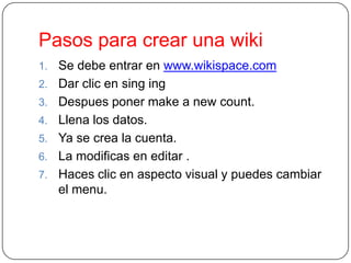 Pasos para crear una wiki
1.
2.
3.
4.
5.

6.
7.

Se debe entrar en www.wikispace.com
Dar clic en sing ing
Despues poner make a new count.
Llena los datos.
Ya se crea la cuenta.
La modificas en editar .
Haces clic en aspecto visual y puedes cambiar
el menu.

 