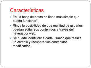 Características
 Es “la base de datos en línea más simple que

pueda funcionar".
 Rinda la posibilidad de que multitud de usuarios
puedan editar sus contenidos a través del
navegador web.
 Se puede identificar a cada usuario que realiza
un cambio y recuperar los contenidos
modificados,

 