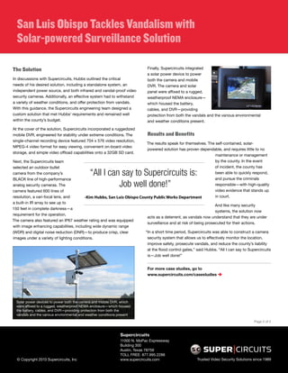 San Luis Obispo Tackles Vandalism with 
Solar-powered Surveillance Solution 
The Solution 
In discussions with Supercircuits, Hubbs outlined the critical 
needs of his desired solution, including a standalone system, an 
independent power source, and both infrared and vandal-proof video 
security cameras. Additionally, an effective system had to withstand 
a variety of weather conditions, and offer protection from vandals. 
With this guidance, the Supercircuits engineering team designed a 
custom solution that met Hubbs’ requirements and remained well 
within the county’s budget. 
At the cover of the solution, Supercircuits incorporated a ruggedized 
mobile DVR, engineered for stability under extreme conditions. The 
single-channel recording device featured 704 x 576 video resolution, 
MPEG-4 video format for easy viewing, convenient on-board video 
storage, and simple video offload capabilities onto a 32GB SD card. 
Next, the Supercircuits team 
selected an outdoor bullet 
camera from the company’s 
BLACK line of high-performance 
analog security cameras. The 
camera featured 600 lines of 
resolution, a vari-focal lens, and 
a built-in IR array to see up to 
150 feet in complete darkness—a 
requirement for the operation. 
The camera also featured an IP67 weather rating and was equipped 
with image enhancing capabilities, including wide dynamic range 
(WDR) and digital noise reduction (DNR)—to produce crisp, clear 
images under a variety of lighting conditions. 
Finally, Supercircuits integrated 
a solar power device to power 
both the camera and mobile 
DVR. The camera and solar 
panel were affixed to a rugged, 
weatherproof NEMA enclosure— 
which housed the battery, 
cables, and DVR—providing 
protection from both the vandals and the various environmental 
and weather conditions present. 
Results and Benefits 
The results speak for themselves. The self-contained, solar-powered 
solution has proven dependable, and requires little to no 
“All I can say to Supercircuits is: 
Job well done!” 
-Kim Hubbs, San Luis Obispo County Public Works Department 
acts as a deterrent, as vandals now understand that they are under 
surveillance and at risk of being prosecuted for their actions. 
“In a short time period, Supercircuits was able to construct a camera 
security system that allows us to effectively monitor the location, 
improve safety, prosecute vandals, and reduce the county’s liability 
at the flood control gates,” said Hubbs. “All I can say to Supercircuits 
is—Job well done!” 
For more case studies, go to 
www.supercircuits.com/casestudies  
Solar power devices to power both the camera and mobile DVR, which 
were affixed to a rugged, weatherproof NEMA enclosure—which housed 
the battery, cables, and DVR—providing protection from both the 
vandals and the various environmental and weather conditions present 
Supercircuits 
11000 N. MoPac Expressway 
Building 300 
Austin, Texas 78759 
TOLL FREE: 877.995.2288 
maintenance or management 
by the county. In the event 
of incident, the county has 
been able to quickly respond, 
and pursue the criminals 
responsible—with high-quality 
video evidence that stands up 
in court. 
And like many security 
systems, the solution now 
Page 2 of 2 
© Copyright 2013 Supercircuits, Inc www.supercircuits.com Trusted Video Security Solutions since 1989 
