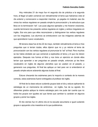 Fabiola González Galán
Hoy miércoles 21 de mayo fue mi segundo día de práctica a la segunda
hora, al llegar al salón comencé con retroalimentar el tema que habíamos visto el
día anterior y comenzaron a responder mientras yo pegaba mi material, ese día
vimos los verbos regulares en pasado simple la pronunciación y la estructura que
lleva en la terminación “ed”. Les puse algunos ejemplos y me hicieron oraciones,
cuando terminaron les presente verbos regulares en ingles y verbos irregulares en
inglés. Eso era para que ellos reconocieran y distinguieran los verbos regulares
con los irregulares. Los alumnos se entretuvieron con las imágenes además de
que aprendieron nuevo vocabulario.
Mi tercera clase fue el día 22 de mayo, también retroalimente el tema e hice
preguntas que si tenían dudas, ellos dijeron que no y yo retome el tema de
pronunciación con los verbos regulares al pronunciar la “ed” al final. Pero muchos
se les había olvidado así que comencé a explicarles el tema y di que me dieran
ejemplos. Después nos fuimos al libro y nos traía un ejercicio en donde ellos
tenían que aprender a ser preguntas en pasado simple, entonces yo les lleve
vocabulario en ingles de algunos utensilios que se usaban en el pasado, y
generaron sus preguntas. Al final les aplique un test para ver si entendieron el
pasado simple estuve aclarando algunas dudas al final.
Estuve checando los exámenes pero la mayoría si contesto de la manera
correcta, estos exámenes fueron entregados al profesor de inglés.
Al final de la clase estuve cuidando grupos todo el día y estuve aplicando la
estrategia de un memorama de antónimos en inglés, fue de su agrado. En
diferentes grados aplique la misma estrategia pero me pude dar cuenta que no
todos los grupos son iguales así que tienes que cambiar tu carácter en algunos
grupos y poner tus reglas.
El día viernes fue mi ultimo día en la escuela secundaria e igual cuidando
grupos o apoyando a los maestros en lo que pudiéramos.
 