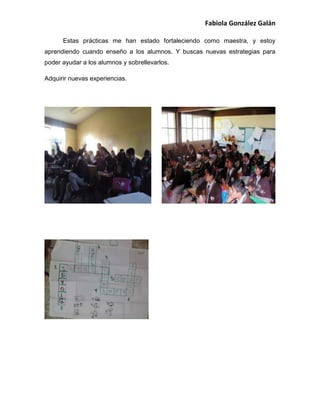 Fabiola González Galán
Estas prácticas me han estado fortaleciendo como maestra, y estoy
aprendiendo cuando enseño a los alumnos. Y buscas nuevas estrategias para
poder ayudar a los alumnos y sobrellevarlos.
Adquirir nuevas experiencias.
 