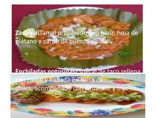 • ZacahuilTamal preparado con maíz, hoja de
  plátano y carne de puerco y pollo.



• Enchiladas potosinasEspecie de taco rellena
  con carne y bañada en salsa de
  chiles, acompañado con aguacate y frijoles.
 
