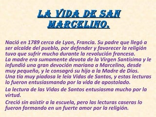 La vida de San Marcelino. Nació en 1789 cerca de Lyon, Francia. Su padre que llegó a ser alcalde del pueblo, por defender y favorecer la religión tuvo que sufrir mucho durante la revolución francesa. La madre era sumamente devota de la Virgen Santísima y le infundió una gran devoción mariana a Marcelino, desde muy pequeño, y le consagró su hijo a la Madre de Dios. Una tía muy piadosa le leía Vidas de Santos, y estas lecturas lo fueron entusiasmando por la vida de apostolado. La lectura de las Vidas de Santos entusiasma mucho por la virtud. Creció sin asistir a la escuela, pero las lecturas caseras lo fueron formando en un fuerte amor por la religión.
