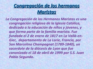 Congregación de los hermanos Maristas La Congregación de los Hermanos Maristas es una congregación religiosa de la Iglesia Católica, dedicada a la educación de niños y jóvenes, y que forma parte de la familia marista. Fue fundada el 2 de enero de 1817 en La Vallà-en-Gier, departamento de La Lorie, Francia, por San Marcelino Champagnat (1789-1840), un sacerdote de la diócesis de Lyon que fue canonizado el 18 de abril de 1999 por S.S. Juan Pablo Segundo.