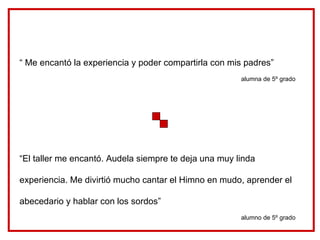 “ Me encantó la experiencia y poder compartirla con mis padres” alumna de 5º grado “ El taller me encantó. Audela siempre te deja una muy linda experiencia. Me divirtió mucho cantar el Himno en mudo, aprender el abecedario y hablar con los sordos” alumno de 5º grado