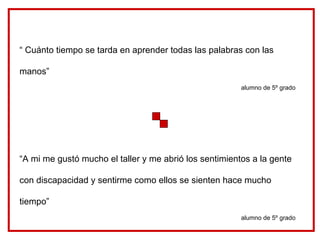 “ Cuánto tiempo se tarda en aprender todas las palabras con las manos” alumno de 5º grado “ A mi me gustó mucho el taller y me abrió los sentimientos a la gente con discapacidad y sentirme como ellos se sienten hace mucho tiempo” alumno de 5º grado