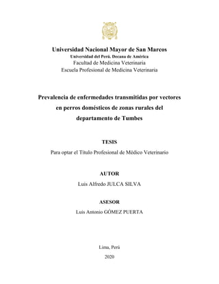 Universidad Nacional Mayor de San Marcos
Universidad del Perú. Decana de América
Facultad de Medicina Veterinaria
Escuela Profesional de Medicina Veterinaria
Prevalencia de enfermedades transmitidas por vectores
en perros domésticos de zonas rurales del
departamento de Tumbes
TESIS
Para optar el Título Profesional de Médico Veterinario
AUTOR
Luis Alfredo JULCA SILVA
ASESOR
Luis Antonio GÓMEZ PUERTA
Lima, Perú
2020
 