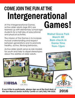 If you’d like to participate, please sign up at the front desk of
the San Marcos Senior Activity Center or call (760) 744-5535.
At the Intergenerational Games,
active older adults (age 50+) are
teamed up with elementary school-age
students for a half-day of educational
and physical activities.
The mission of the Games is to increase
mutual understanding and respect
between generations and to promote
healthy, active, life-long behaviors.
Active older adults serve as role models
for youth and help to dispel stereotypes
about the abilities of older adults.
Walnut Grove Park
March 30!
8am check-in
Game Time
9am-12pm
 