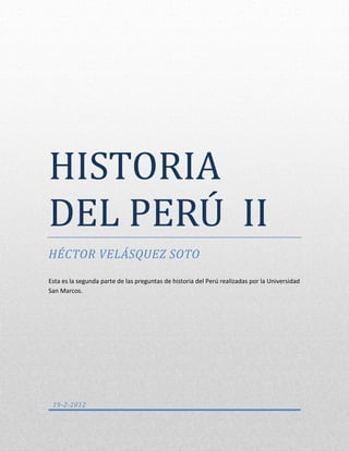 HISTORIA DEL PERÚ II




HISTORIA
DEL PERU II
HÉCTOR VELÁSQUEZ SOTO

Esta es la segunda parte de las preguntas de historia del Perú realizadas por la Universidad
San Marcos.




 19-2-2012
 