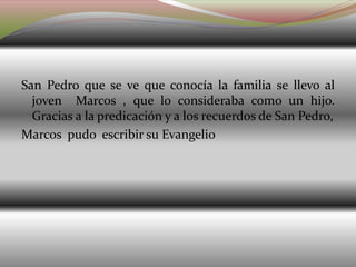 San Pedro que se ve que conocía la familia se llevo al
joven Marcos , que lo consideraba como un hijo.
Gracias a la predicación y a los recuerdos de San Pedro,
Marcos pudo escribir su Evangelio