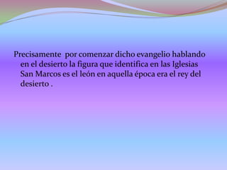 Precisamente por comenzar dicho evangelio hablando
en el desierto la figura que identifica en las Iglesias
San Marcos es el león en aquella época era el rey del
desierto .