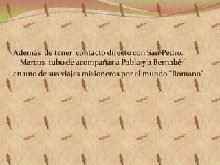 Además de tener contacto directo con San Pedro.
Marcos tubo de acompañar a Pablo y a Bernabé
en uno de sus viajes misioneros por el mundo “Romano”