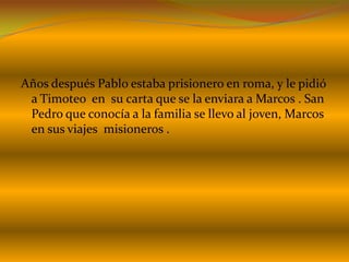 Años después Pablo estaba prisionero en roma, y le pidió
a Timoteo en su carta que se la enviara a Marcos . San
Pedro que conocía a la familia se llevo al joven, Marcos
en sus viajes misioneros .