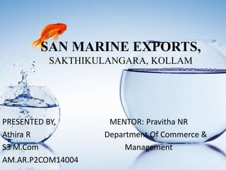 SAN MARINE EXPORTS,
SAKTHIKULANGARA, KOLLAM
PRESENTED BY, MENTOR: Pravitha NR
Athira R Department Of Commerce &
S3 M.Com Management
AM.AR.P2COM14004
 