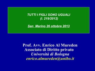 TUTTI I FIGLI SONO UGUALI
(l. 219/2012)
San Marino 26 ottobre 2013

Prof. Avv. Enrico Al Mureden
Associato di Diritto privato
Università di Bologna
enrico.almureden@unibo.it

 