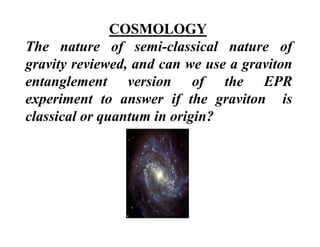 COSMOLOGY
The nature of semi classical nature of
                  semi-classical
gravity reviewed, and can we use a graviton
entanglement version of the EPR
       l             i       f   h
experiment to answer if the graviton is
classical or quantum in origin?
 