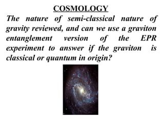 COSMOLOGY The nature of semi-classical nature of gravity reviewed, and can we use a graviton entanglement version of the EPR experiment to answer if the graviton  is classical or quantum in origin?  