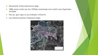  Donostiatik 10 bat kilometrora dago.
 1888 urtean eraiki zen eta 1970eko hamarkada arte erabili zuen Espainiako
armadak.
 Hau da, gaur egun ez du erabilpen militarrik.
 Lau Haizeta parkean integratuta dago.
 