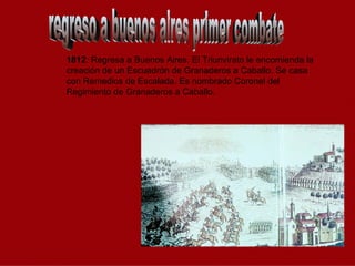 regreso a buenos aires primer combate 1812 : Regresa a Buenos Aires. El Triunvirato le encomienda la creación de un Escuadrón de Granaderos a Caballo. Se casa con Remedios de Escalada. Es nombrado Coronel del Regimiento de Granaderos a Caballo. 