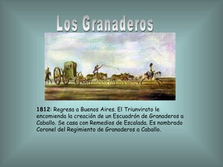 Los Granaderos 1812 : Regresa a Buenos Aires. El Triunvirato le encomienda la creación de un Escuadrón de Granaderos a Caballo. Se casa con Remedios de Escalada. Es nombrado Coronel del Regimiento de Granaderos a Caballo. 