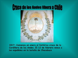 Cruce de los Andes libera a Chile 1817: Comienza en enero el histórico cruce de la Cordillera de los Andes. El 12 de febrero vence a los españoles en la batalla de Chacabuco  