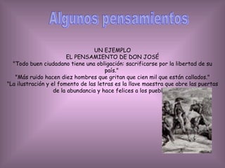 Algunos pensamientos UN EJEMPLO EL PENSAMIENTO DE DON JOSÉ "Todo buen ciudadano tiene una obligación: sacrificarse por la libertad de su país."  "Más ruido hacen diez hombres que gritan que cien mil que están callados." "La ilustración y el fomento de las letras es la llave maestra que abre las puertas de la abundancia y hace felices a los pueblos." 