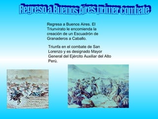 Regreso a Buenos Aires primer combate Regresa a Buenos Aires. El Triunvirato le encomienda la creación de un Escuadrón de Granaderos a Caballo.  Triunfa en el combate de San Lorenzo y es designado Mayor General del Ejército Auxiliar del Alto Perú.  