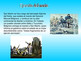 Ejercito del norte  San Martín se hizo cargo del derrotado Ejército del Norte, que estaba al mando del General Manuel Belgrano, y continuo así su plan continental de libertar a América. En Yatasto (un pueblo ubicado entre Salta y Tucumán) Belgrano entrega el mando a San Martín, quien informa al gobierno sobre el estado de su tropa describiéndolo como: “tristes fragmentos de un ejército derrotado”.  