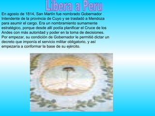 Libera a Peru En agosto de 1814, San Martín fue nombrado Gobernador Intendente de la provincia de Cuyo y se trasladó a Mendoza para asumir el cargo. Era un nombramiento sumamente estratégico, porque desde allí podía planificar el Cruce de los Andes con más autoridad y poder en la toma de decisiones. Por empezar, su condición de Gobernador le permitió dictar un decreto que imponía el servicio militar obligatorio, y así empezaría a conformar la base de su ejército.  