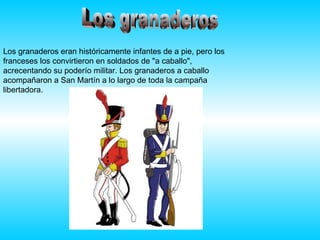 Los granaderos Los granaderos eran históricamente infantes de a pie, pero los franceses los convirtieron en soldados de "a caballo", acrecentando su poderío militar. Los granaderos a caballo acompañaron a San Martín a lo largo de toda la campaña libertadora. 