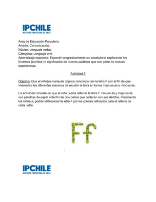 Área de Educación Parvularia
Ámbito: Comunicación.
Núcleo: Lenguaje verbal.
Categoría: Lenguaje oral.
Aprendizaje esperado: Expandir progresivamente su vocabulario explorando los
fonemas (sonidos) y significados de nuevas palabras que son parte de nuevas
experiencias.
Actividad 6
Objetivo: Que el niño(a) manipule objetos concretos con la letra F con el fin de que
internalice las diferentes maneras de escribir la letra en forma mayúscula y minúscula.
La actividad consiste en que el niño pueda rellenar la letra F minúscula y mayúscula
con pelotitas de papel volantín de dos colore que cortaran con sus deditos. Finalmente
los niños(a) podrán diferenciar la letra F por los colores utilizados para el relleno de
cada letra
.
 