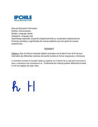 Área de Educación Parvularia
Ámbito: Comunicación.
Núcleo: Lenguaje verbal.
Categoría: Lenguaje oral.
Aprendizaje esperado: Expandir progresivamente su vocabulario explorando los
fonemas (sonidos) y significados de nuevas palabras que son parte de nuevas
experiencias.
Actividad 8
Objetivo: Que el niño(a) manipule objetos concretos con la letra H con el fin de que
internalice las diferentes maneras de escribir la letra en forma mayúscula y minúscula.
La actividad consiste en recopilar objetos y palabras con H dentro de su sala para reconocer la
letra y mostrarlos a los compañeros/ as. Finalmente los niños(a) podrán diferenciar la letra
H con los objetos de cada letra,
 