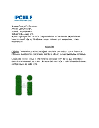 Área de Educación Parvularia
Ámbito: Comunicación.
Núcleo: Lenguaje verbal.
Categoría: Lenguaje oral.
Aprendizaje esperado: Expandir progresivamente su vocabulario explorando los
fonemas (sonidos) y significados de nuevas palabras que son parte de nuevas
experiencias.
Actividad 9
Objetivo: Que el niño(a) manipule objetos concretos con la letra I con el fin de que
internalice las diferentes maneras de escribir la letra en forma mayúscula y minúscula.
La actividad consiste en que el niño diferencie los dibujos dentro de una guía pintando las
palabras que comienzan con la letra I. Finalmente los niños(a) podrán diferenciar la letra I
con los dibujos de cada letra.
 