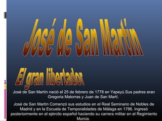 José de San Martín nació el 25 de febrero de 1778 en Yapeyú.Sus padres eran
Gregoria Matorras y Juan de San Martí.
José de San Martín Comenzó sus estudios en el Real Seminario de Nobles de
Madrid y en la Escuela de Temporalidades de Málaga en 1786. Ingresó
posteriormente en el ejército español haciendo su carrera militar en el Regimiento
Murcia.

 