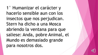 1° Humanizar el carácter y
hacerlo sensible aun con los
insectos que nos perjudican.
Stern ha dicho a una Mosca
abriendo la ventana para que
saliese: Anda, pobre Animal, el
Mundo es demasiado grande
para nosotros dos.
 
