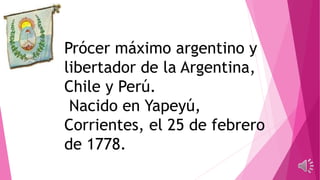 Prócer máximo argentino y
libertador de la Argentina,
Chile y Perú.
Nacido en Yapeyú,
Corrientes, el 25 de febrero
de 1778.
 