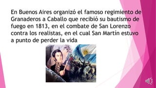 En Buenos Aires organizó el famoso regimiento de
Granaderos a Caballo que recibió su bautismo de
fuego en 1813, en el combate de San Lorenzo
contra los realistas, en el cual San Martín estuvo
a punto de perder la vida
 