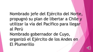 Nombrado jefe del Ejército del Norte,
propugnó su plan de libertar a Chile y
utilizar la vía del Pacífico para llegar
al Perú
Nombrado gobernador de Cuyo,
organizó el Ejército de los Andes en
El Plumerillo
 