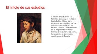 El inicio de sus estudios
A los seis años fue con su
familia a España y se radicó en
la ciudad de Málaga para
comenzar sus estudios. Ingresó
posteriormente al ejercito
español, hizo su carrera militar
en el Regimiento de Murcia.
Combatió en el norte de África,
luego contra la dominación
napoleónica de España
 