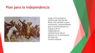 Plan para la independencia
Luego se le encargó la
jefatura del Ejército del
Norte. Allí concibió su plan
continental, comprendiendo
que el triunfo patriota en
la guerra de la
independencia
sudamericana solo se
lograría con la eliminación
de todos los
núcleos realistas.
 