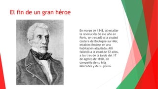 El fin de un gran héroe
En marzo de 1848, al estallar
la revolución de ese año en
París, se trasladó a la ciudad
costera de Boulogne-sur-Mer,
estableciéndose en una
habitación alquilada. Allí
falleció a la edad de 72 años,
a las tres de la tarde del 17
de agosto de 1850, en
compañía de su hija
Mercedes y de su yerno.
 
