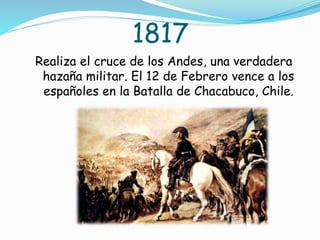 1817
Realiza el cruce de los Andes, una verdadera
hazaña militar. El 12 de Febrero vence a los
españoles en la Batalla de Chacabuco, Chile.
 