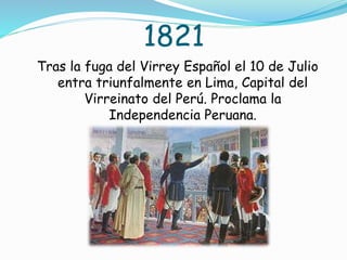 1821
Tras la fuga del Virrey Español el 10 de Julio
entra triunfalmente en Lima, Capital del
Virreinato del Perú. Proclama la
Independencia Peruana.
 