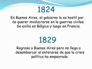 1824
En Buenos Aires, el gobierno le es hostil por
no querer involucrarse en la guerras civiles.
Se exilia en Bélgica y luego en Francia.
1829
Regresa a Buenos Aires pero no llega a
desembarcar al enterarse de que la crisis
política ha empeorado.
 